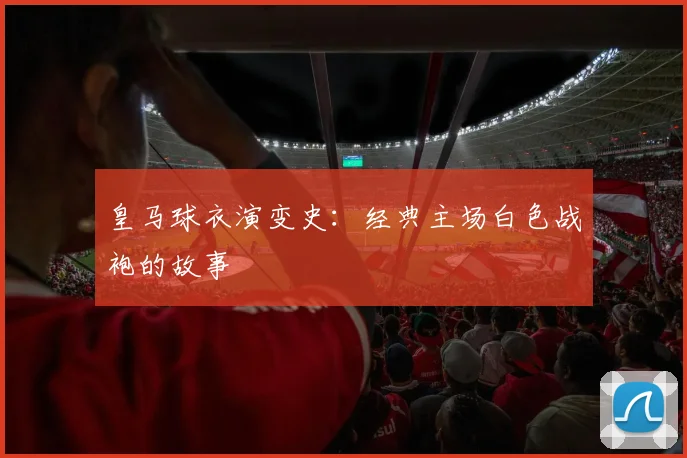 皇马球衣演变史:经典主场白色战袍的故事