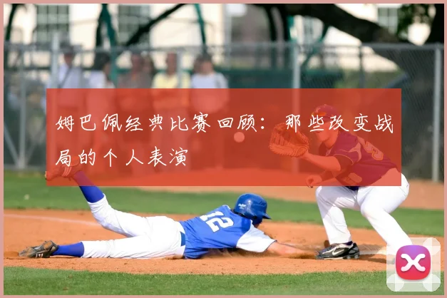 姆巴佩经典比赛回顾:那些改变战局的个人表演