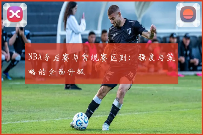 NBA季后赛与常规赛区别：强度与策略的全面升级