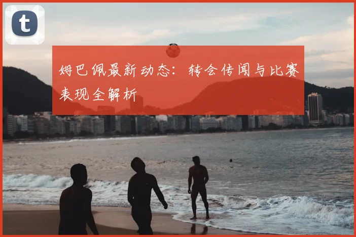 姆巴佩最新动态:转会传闻与比赛表现全解析