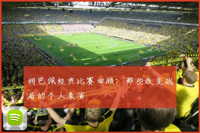 姆巴佩经典比赛回顾：那些改变战局的个人表演