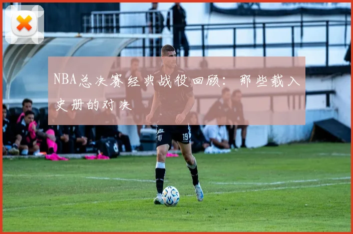 NBA总决赛经典战役回顾:那些载入史册的对决
