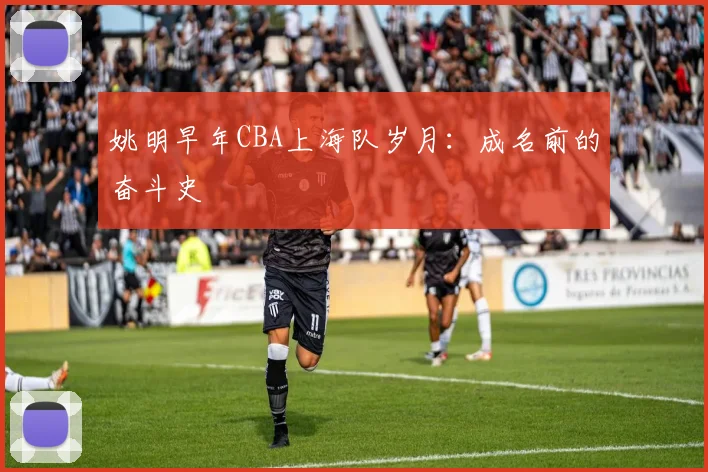 姚明早年CBA上海队岁月:成名前的奋斗史