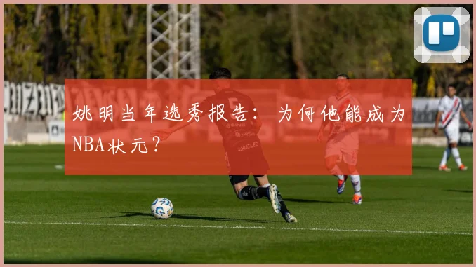 姚明当年选秀报告:为何他能成为NBA状元?