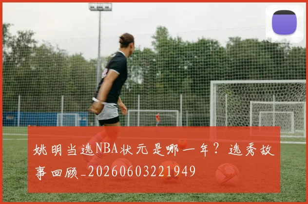 姚明当选NBA状元是哪一年?选秀故事回顾_20260603221949