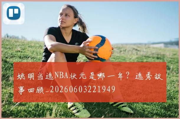 姚明当选NBA状元是哪一年?选秀故事回顾_20260603221949