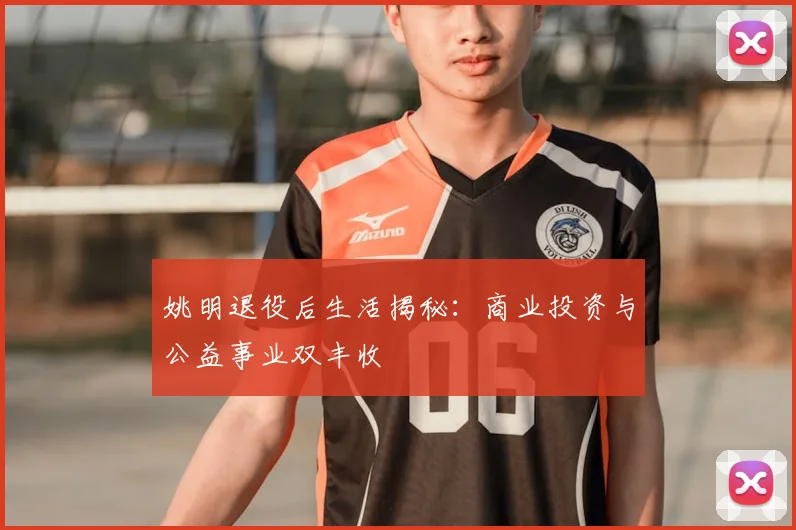 姚明退役后生活揭秘:商业投资与公益事业双丰收
