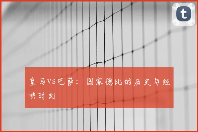 皇马vs巴萨：国家德比的历史与经典时刻