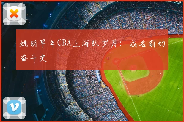 姚明早年CBA上海队岁月:成名前的奋斗史