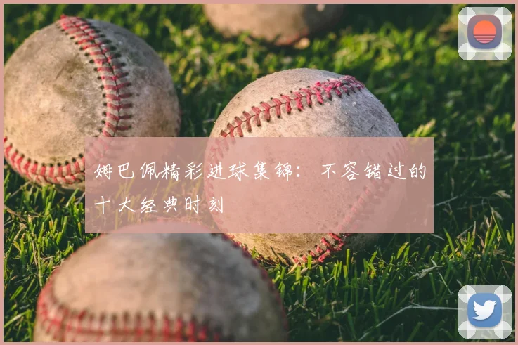 姆巴佩精彩进球集锦:不容错过的十大经典时刻