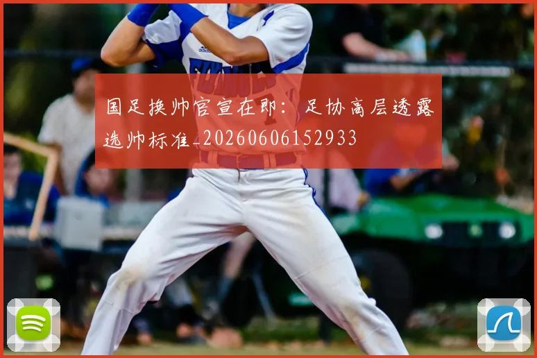 国足换帅官宣在即:足协高层透露选帅标准_20260606152933