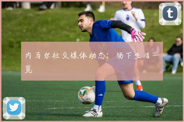 内马尔社交媒体动态：场下生活一览