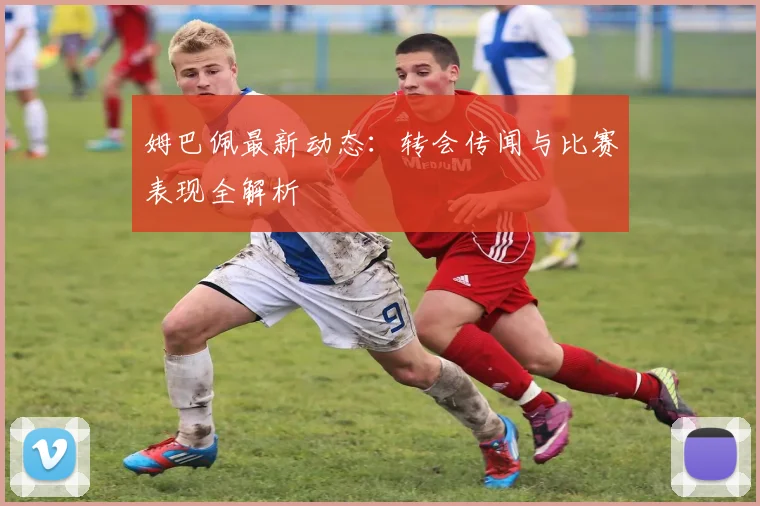 姆巴佩最新动态:转会传闻与比赛表现全解析