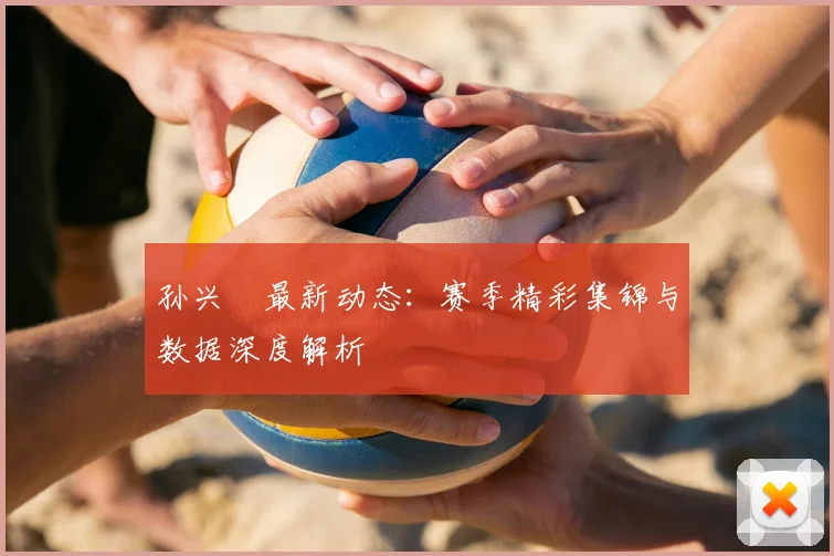 孙兴慜最新动态:赛季精彩集锦与数据深度解析