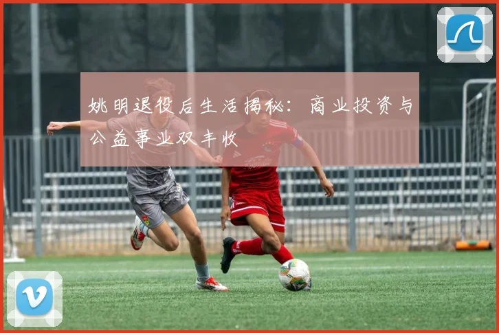 姚明退役后生活揭秘:商业投资与公益事业双丰收